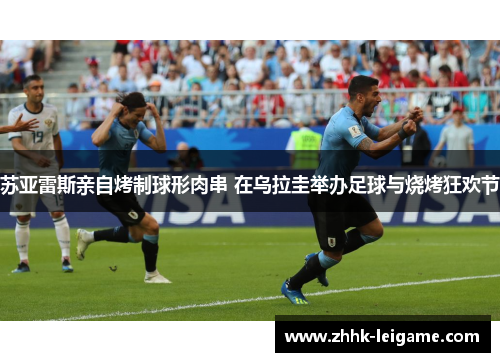 苏亚雷斯亲自烤制球形肉串 在乌拉圭举办足球与烧烤狂欢节