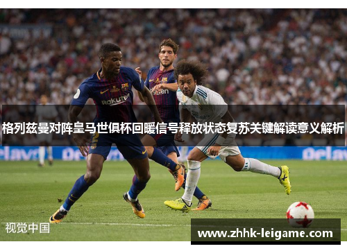 格列兹曼对阵皇马世俱杯回暖信号释放状态复苏关键解读意义解析