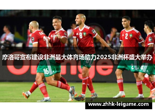 摩洛哥宣布建设非洲最大体育场助力2025非洲杯盛大举办